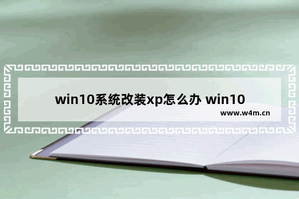 win10系统改装xp怎么办 win10改装安装win7