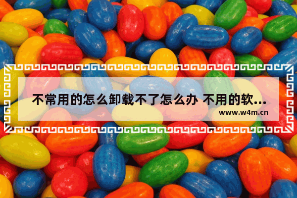 不常用的怎么卸载不了怎么办 不用的软件怎么卸载也卸载不了怎么办