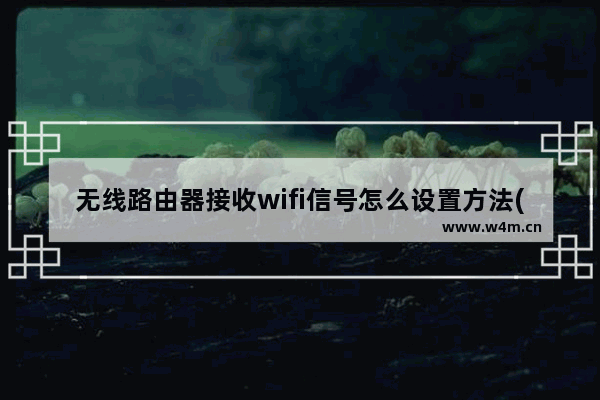 无线路由器接收wifi信号怎么设置方法(如何把无线路由器设置成无线接收器)