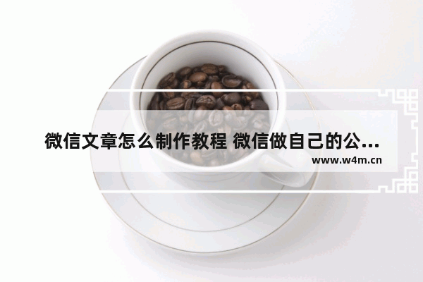 微信文章怎么制作教程 微信做自己的公众号的注意事项