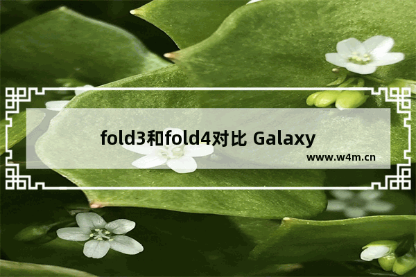 fold3和fold4对比 Galaxy Z Fold 4对比Fold 3