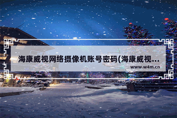 海康威视网络摄像机账号密码(海康威视摄像头登陆密码是什么)