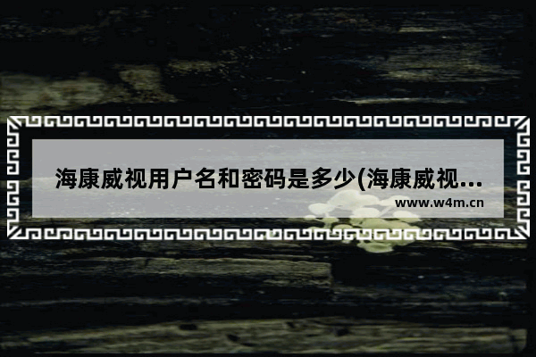 海康威视用户名和密码是多少(海康威视录像机如何查看密码)