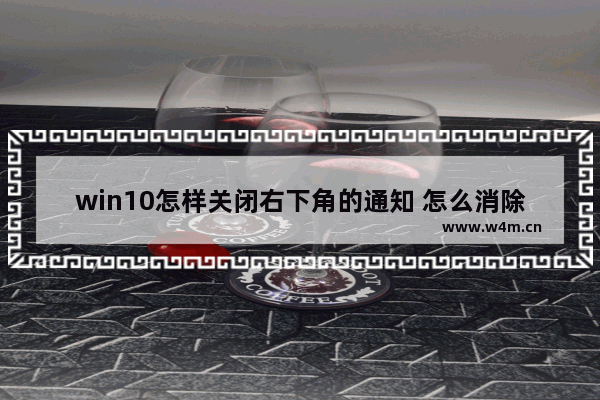 win10怎样关闭右下角的通知 怎么消除电脑右下角的提示