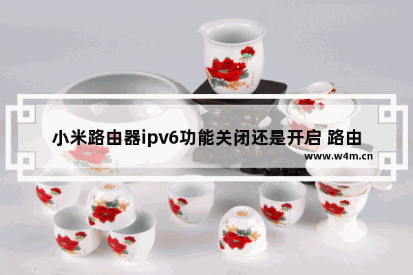 小米路由器ipv6功能关闭还是开启 路由器开启ipv6能干嘛