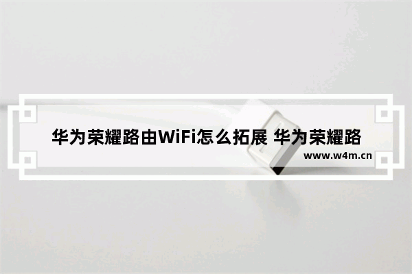 华为荣耀路由WiFi怎么拓展 华为荣耀路由WiFi拓展步骤【详解】