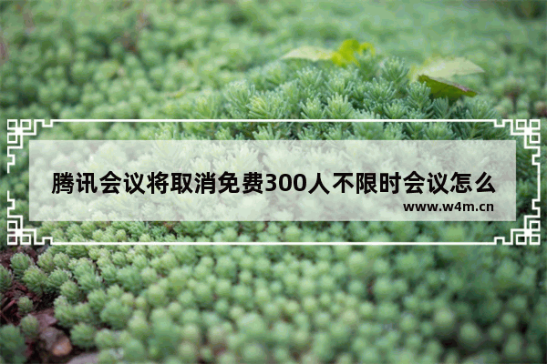 腾讯会议将取消免费300人不限时会议怎么回事