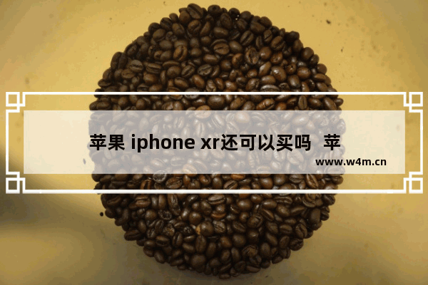 苹果 iphone xr还可以买吗  苹果iPhone XR详细评测