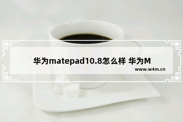 华为matepad10.8怎么样 华为MatePad 10.8测评