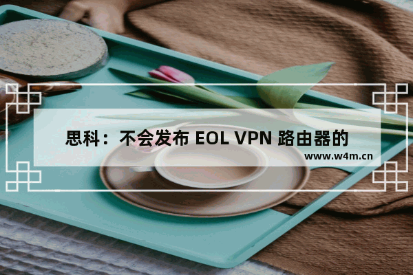 思科：不会发布 EOL VPN 路由器的软件更新