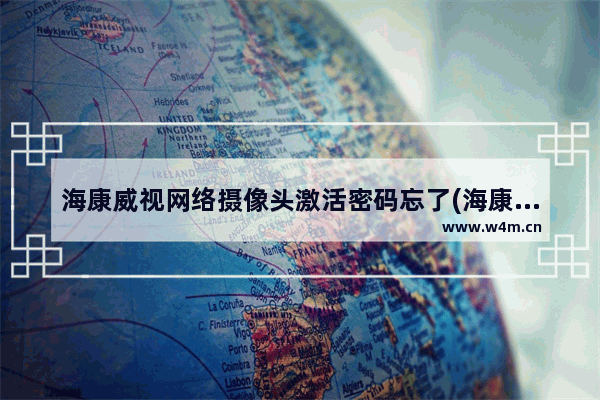 海康威视网络摄像头激活密码忘了(海康威视摄像头激活后密码错误)