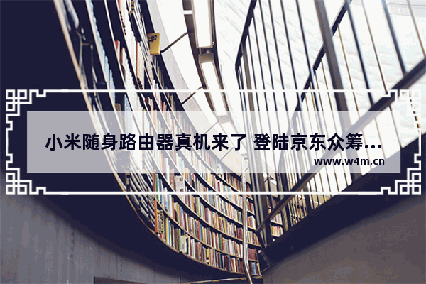 小米随身路由器真机来了 登陆京东众筹无限额档售价299元