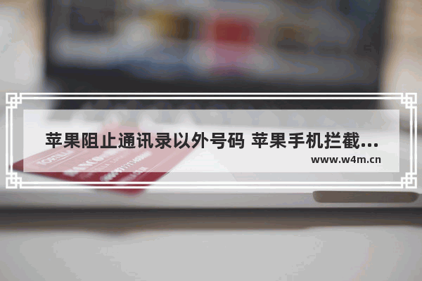 苹果阻止通讯录以外号码 苹果手机拦截骚扰电话步骤