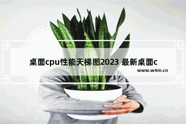 桌面cpu性能天梯图2023 最新桌面cpu排行天梯图