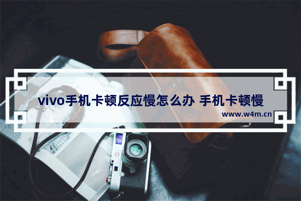 vivo手机卡顿反应慢怎么办 手机卡顿慢轻松变流畅的方法