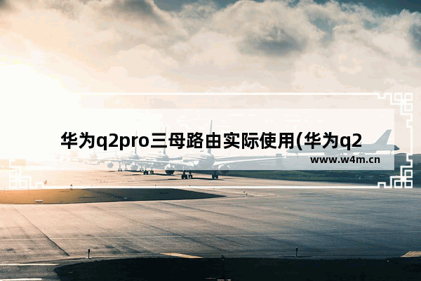 华为q2pro三母路由实际使用(华为q2路由器使用说明书)