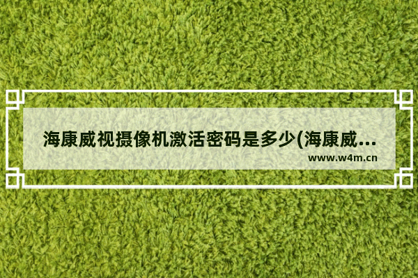 海康威视摄像机激活密码是多少(海康威视摄像头ipc默认密码)