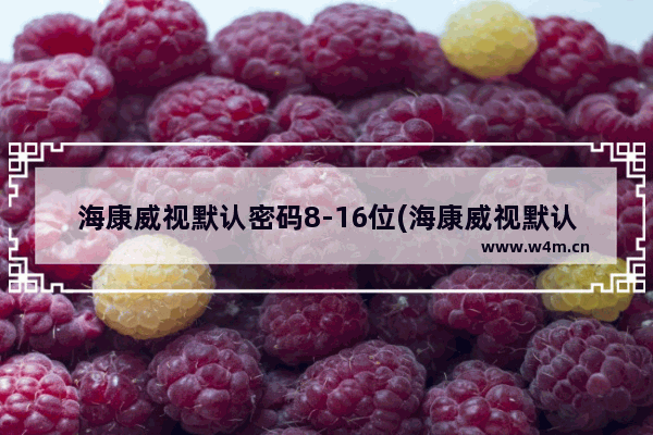 海康威视默认密码8-16位(海康威视默认8位密码)