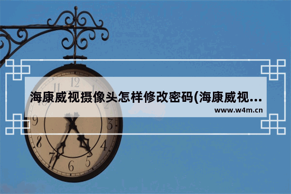 海康威视摄像头怎样修改密码(海康威视摄像头更改密码软件)