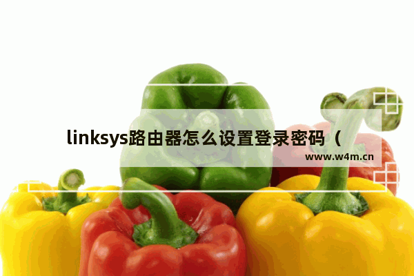 linksys路由器怎么设置登录密码（ linksys路由器管理地址）