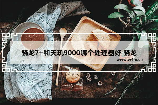 骁龙7+和天玑9000哪个处理器好 骁龙7+和天玑9000对比谁更好