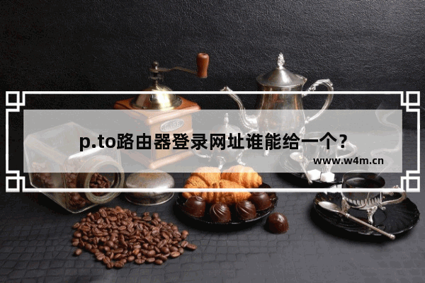 p.to路由器登录网址谁能给一个？