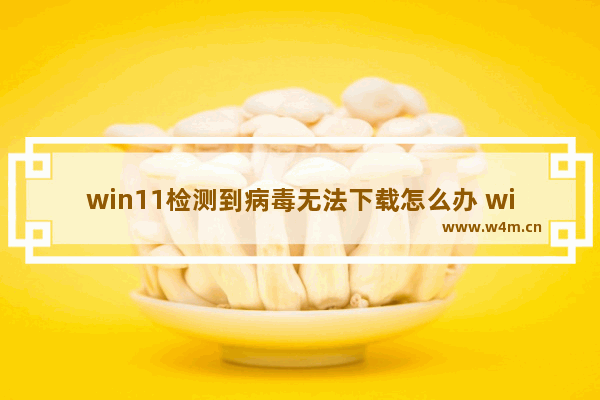 win11检测到病毒无法下载怎么办 win11检测到病毒无法下载处理办法