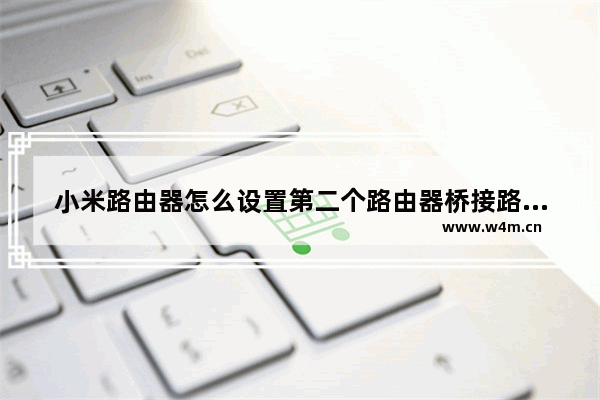 小米路由器怎么设置第二个路由器桥接路由器第二个路由器怎么设置