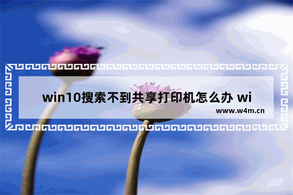 win10搜索不到共享打印机怎么办 win10搜索不到共享打印机解决办法