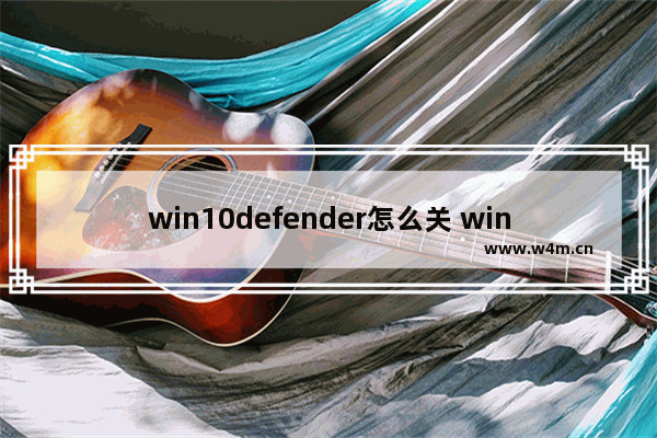 win10defender怎么关 win10defender怎么关方法介绍