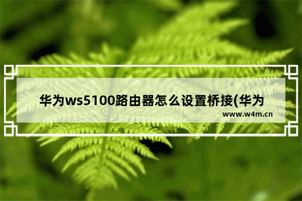 华为ws5100路由器怎么设置桥接(华为ws5200路由器怎么有线桥接其他路由器)