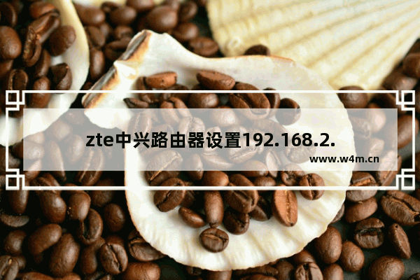 zte中兴路由器设置192.168.2.1（中兴wifi设置教程）