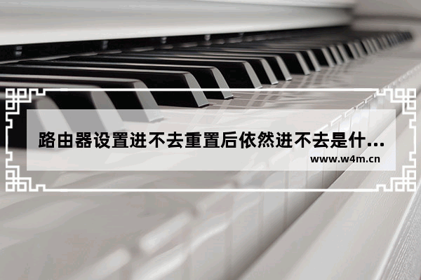 路由器设置进不去重置后依然进不去是什么问题如何解决