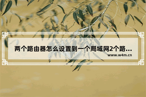 两个路由器怎么设置到一个局域网2个路由器上网如何设置在一个局域网内