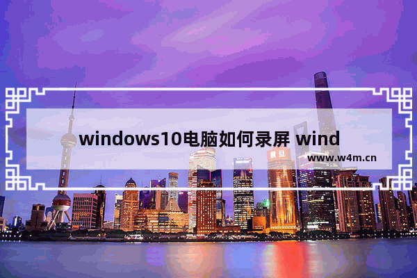 windows10电脑如何录屏 windows10电脑录屏方法介绍