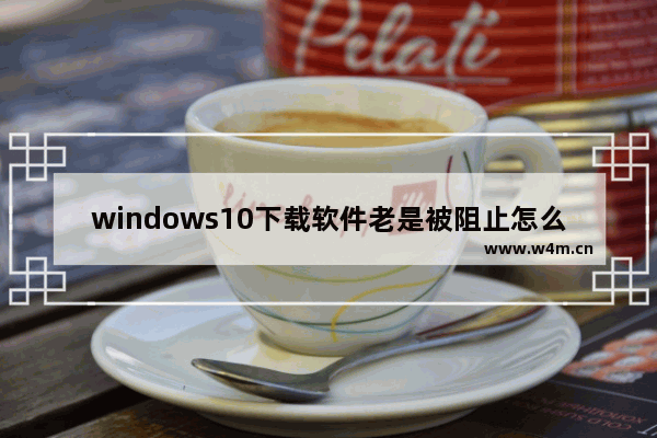 windows10下载软件老是被阻止怎么办 windows10下载软件老是被阻止解决办法