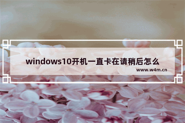 windows10开机一直卡在请稍后怎么办 windows10开机一直卡在请稍后解决方法