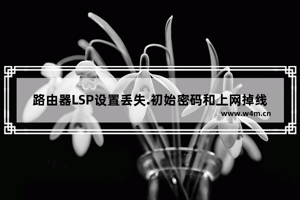 路由器LSP设置丢失.初始密码和上网掉线等一系列问题解决方法