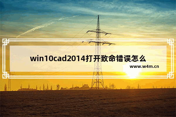 win10cad2014打开致命错误怎么解决 win10cad2014打开致命错误解决方法