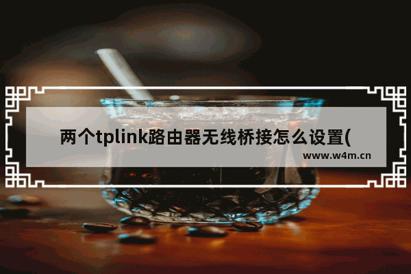 两个tplink路由器无线桥接怎么设置(两个tp-link路由器怎么无线桥接)