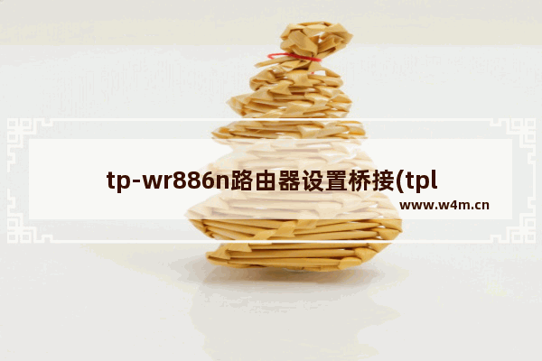 tp-wr886n路由器设置桥接(tplinkwr886n路由器怎么设置)