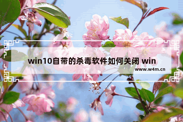 win10自带的杀毒软件如何关闭 win10自带的杀毒软件如何关闭方法介绍