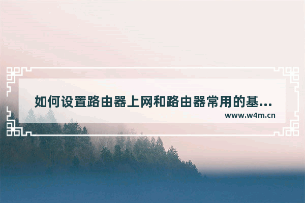 如何设置路由器上网和路由器常用的基本参数路由器上网参数怎么设置