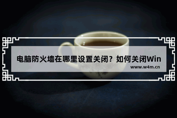 电脑防火墙在哪里设置关闭？如何关闭Windows电脑的防火墙？