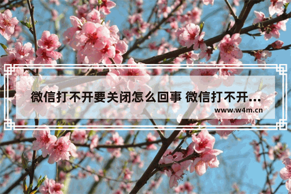 微信打不开要关闭怎么回事 微信打不开要关闭怎么回事呀