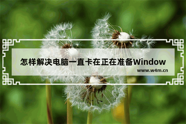 怎样解决电脑一直卡在正在准备Windows的问题？准备Windows过程需要多久？