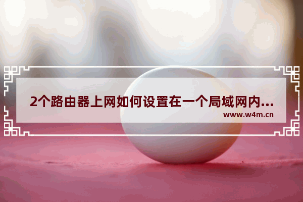 2个路由器上网如何设置在一个局域网内两个路由器怎么设置在一个网段