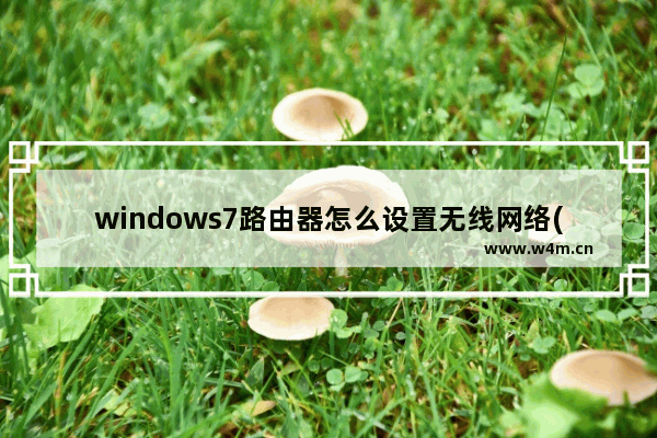 windows7路由器怎么设置无线网络(win7无线上网怎么设置)