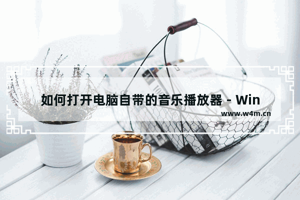 如何打开电脑自带的音乐播放器 - Windows自带的音乐播放器怎么打开