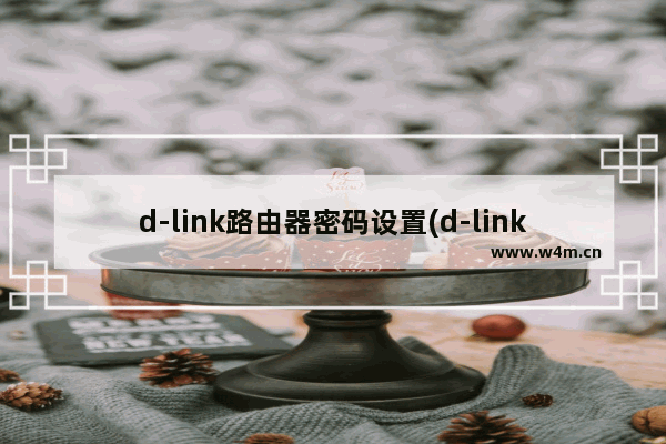 d-link路由器密码设置(d-link路由器怎么重新设置密码)